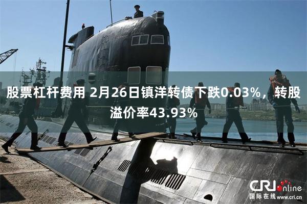 股票杠杆费用 2月26日镇洋转债下跌0.03%，转股溢价率43.93%