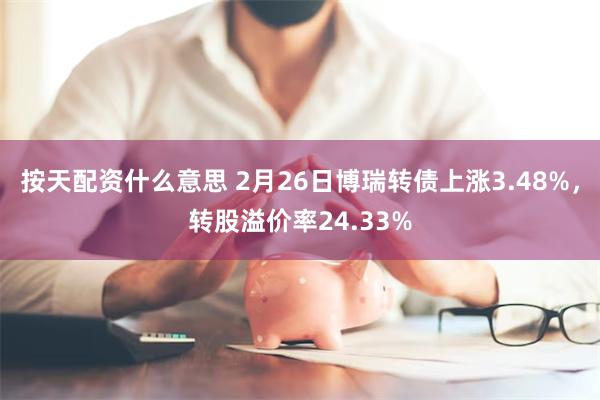 按天配资什么意思 2月26日博瑞转债上涨3.48%，转股溢价率24.33%
