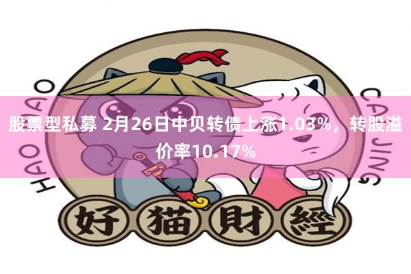 股票型私募 2月26日中贝转债上涨1.03%，转股溢价率10.17%