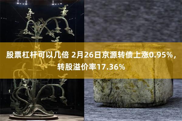 股票杠杆可以几倍 2月26日京源转债上涨0.95%，转股溢价率17.36%