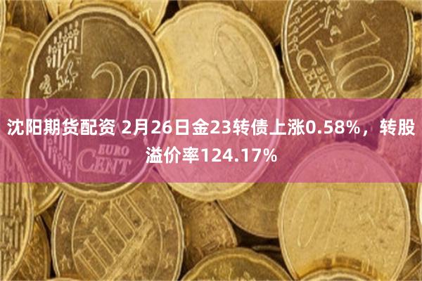 沈阳期货配资 2月26日金23转债上涨0.58%，转股溢价率124.17%