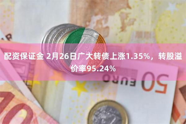 配资保证金 2月26日广大转债上涨1.35%，转股溢价率95.24%