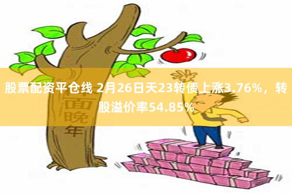 股票配资平仓线 2月26日天23转债上涨3.76%，转股溢价率54.85%