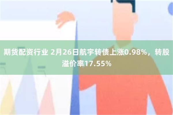 期货配资行业 2月26日航宇转债上涨0.98%，转股溢价率17.55%
