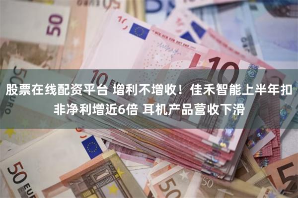股票在线配资平台 增利不增收！佳禾智能上半年扣非净利增近6倍 耳机产品营收下滑
