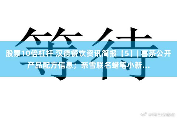 股票10倍杠杆 汉德餐饮资讯简报【5】| 喜茶公开产品配方信息；奈雪联名蜡笔小新...