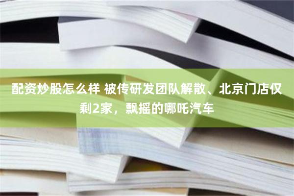 配资炒股怎么样 被传研发团队解散、北京门店仅剩2家，飘摇的哪吒汽车