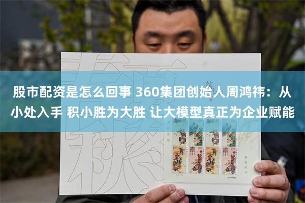 股市配资是怎么回事 360集团创始人周鸿祎：从小处入手 积小胜为大胜 让大模型真正为企业赋能