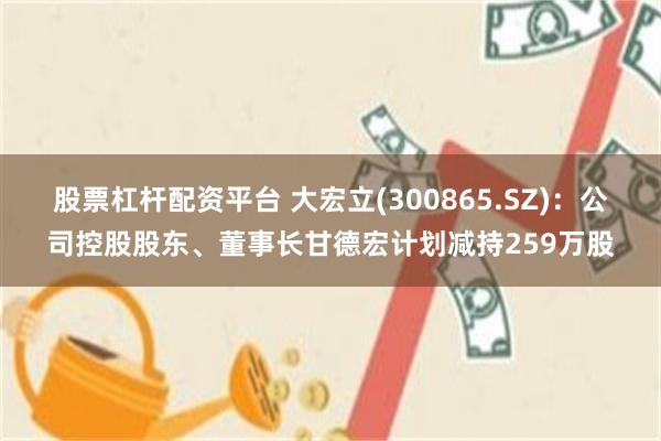 股票杠杆配资平台 大宏立(300865.SZ)：公司控股股东、董事长甘德宏计划减持259万股