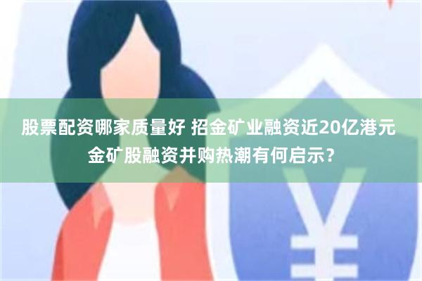 股票配资哪家质量好 招金矿业融资近20亿港元 金矿股融资并购热潮有何启示？