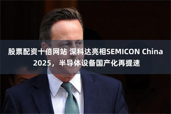 股票配资十倍网站 深科达亮相SEMICON China 2025，半导体设备国产化再提速