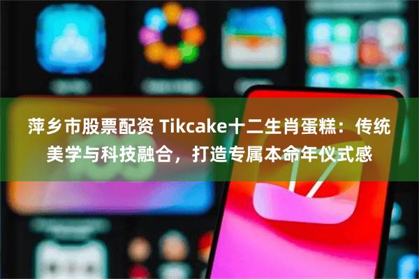 萍乡市股票配资 Tikcake十二生肖蛋糕：传统美学与科技融合，打造专属本命年仪式感