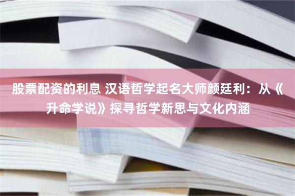 股票配资的利息 汉语哲学起名大师颜廷利：从《升命学说》探寻哲学新思与文化内涵