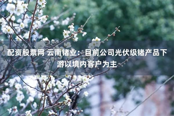配资股票网 云南锗业：目前公司光伏级锗产品下游以境内客户为主