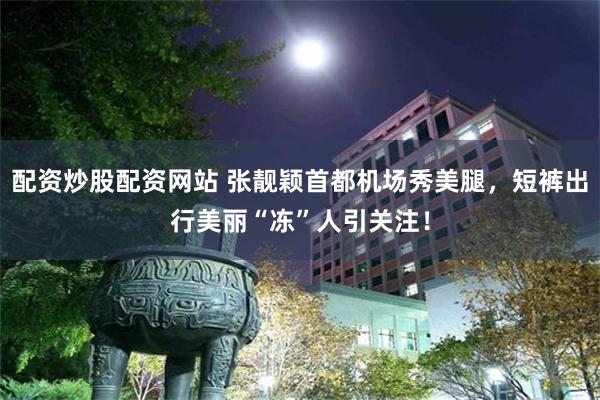 配资炒股配资网站 张靓颖首都机场秀美腿，短裤出行美丽“冻”人引关注！