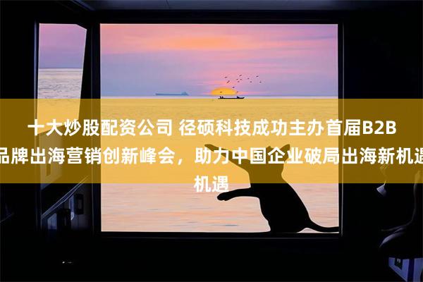 十大炒股配资公司 径硕科技成功主办首届B2B品牌出海营销创新峰会，助力中国企业破局出海新机遇