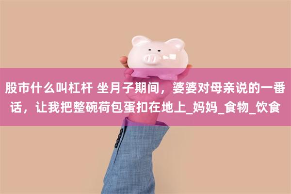 股市什么叫杠杆 坐月子期间，婆婆对母亲说的一番话，让我把整碗荷包蛋扣在地上_妈妈_食物_饮食