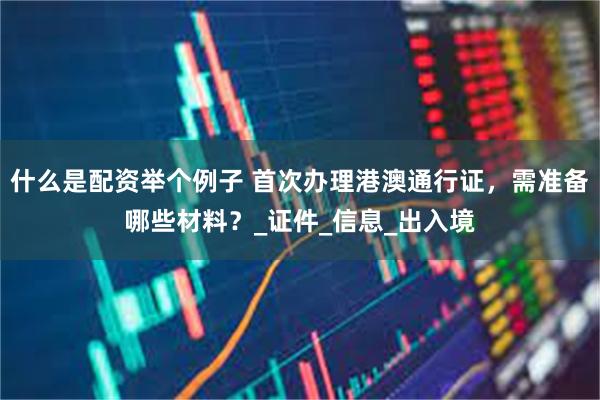 什么是配资举个例子 首次办理港澳通行证，需准备哪些材料？_证件_信息_出入境