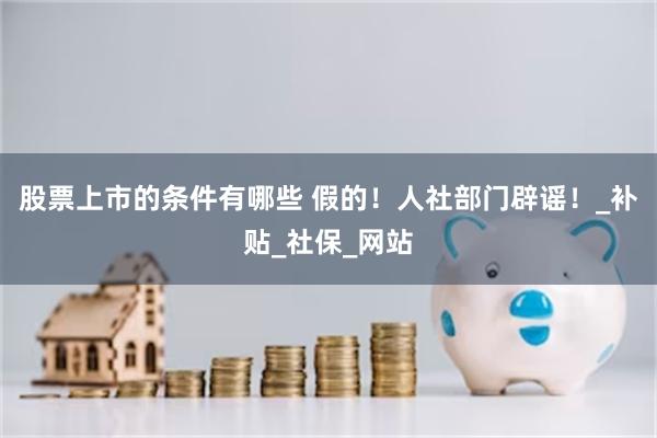 股票上市的条件有哪些 假的！人社部门辟谣！_补贴_社保_网站