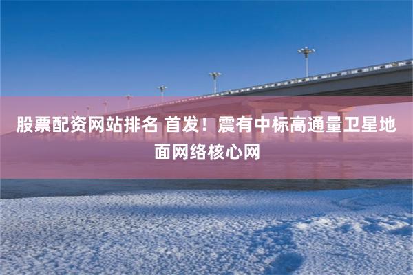 股票配资网站排名 首发！震有中标高通量卫星地面网络核心网