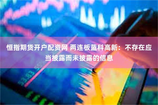 恒指期货开户配资网 两连板蓝科高新：不存在应当披露而未披露的信息