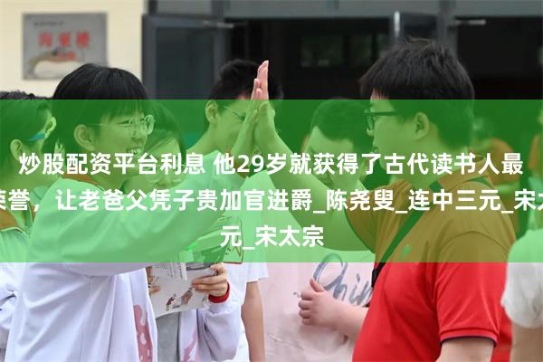 炒股配资平台利息 他29岁就获得了古代读书人最高荣誉，让老爸父凭子贵加官进爵_陈尧叟_连中三元_宋太宗