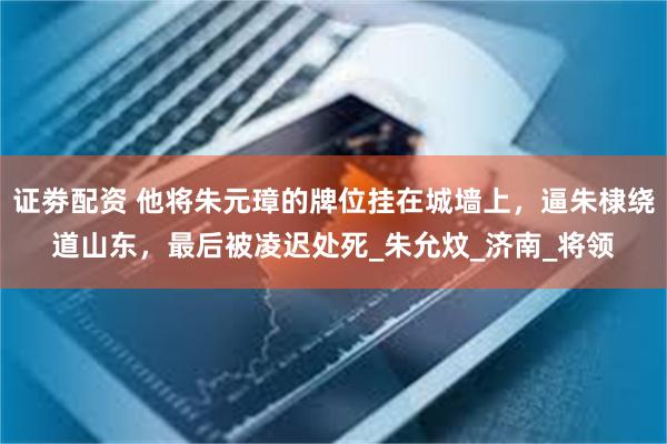 证劵配资 他将朱元璋的牌位挂在城墙上，逼朱棣绕道山东，最后被凌迟处死_朱允炆_济南_将领