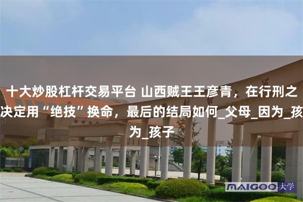 十大炒股杠杆交易平台 山西贼王王彦青，在行刑之前决定用“绝技”换命，最后的结局如何_父母_因为_孩子