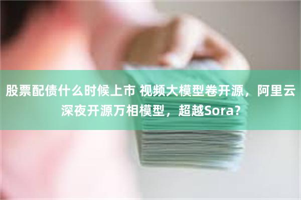 股票配债什么时候上市 视频大模型卷开源，阿里云深夜开源万相模型，超越Sora？