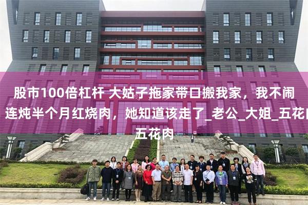 股市100倍杠杆 大姑子拖家带口搬我家，我不闹，连炖半个月红烧肉，她知道该走了_老公_大姐_五花肉