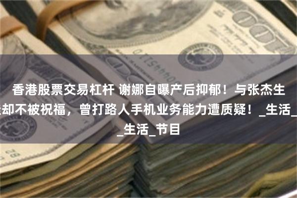 香港股票交易杠杆 谢娜自曝产后抑郁！与张杰生三娃却不被祝福，曾打路人手机业务能力遭质疑！_生活_节目