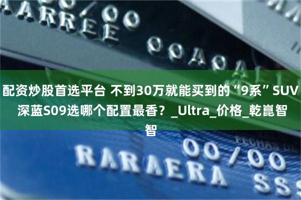 配资炒股首选平台 不到30万就能买到的“9系”SUV 深蓝S09选哪个配置最香？_Ultra_价格_乾崑智