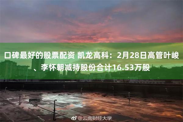 口碑最好的股票配资 凯龙高科：2月28日高管叶峻、李怀朝减持股份合计16.53万股