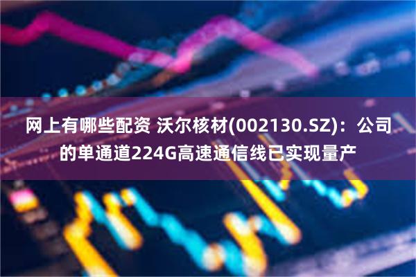 网上有哪些配资 沃尔核材(002130.SZ)：公司的单通道224G高速通信线已实现量产
