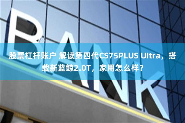 股票杠杆账户 解读第四代CS75PLUS UItra，搭载新蓝鲸2.0T，家用怎么样？
