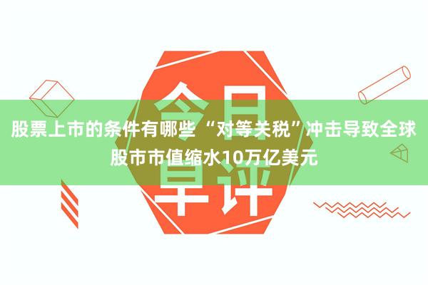 股票上市的条件有哪些 “对等关税”冲击导致全球股市市值缩水10万亿美元
