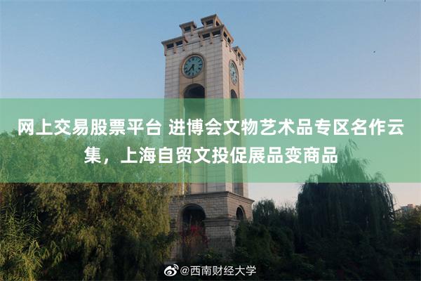 网上交易股票平台 进博会文物艺术品专区名作云集，上海自贸文投促展品变商品