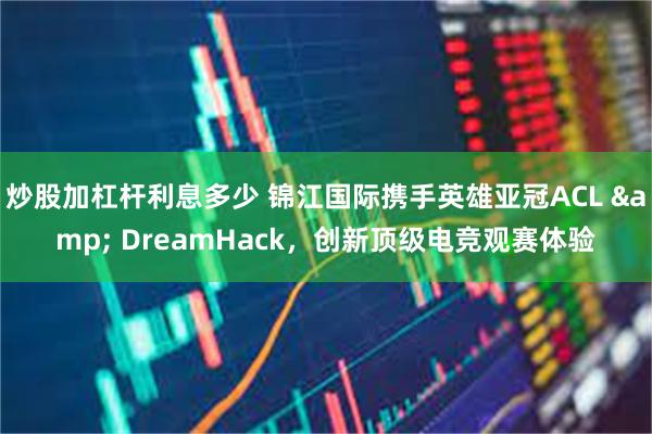炒股加杠杆利息多少 锦江国际携手英雄亚冠ACL & DreamHack，创新顶级电竞观赛体验