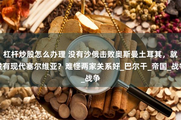 杠杆炒股怎么办理 没有沙俄击败奥斯曼土耳其，就没有现代塞尔维亚？难怪两家关系好_巴尔干_帝国_战争