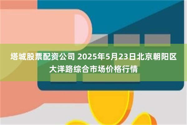 塔城股票配资公司 2025年5月23日北京朝阳区大洋路综合市场价格行情