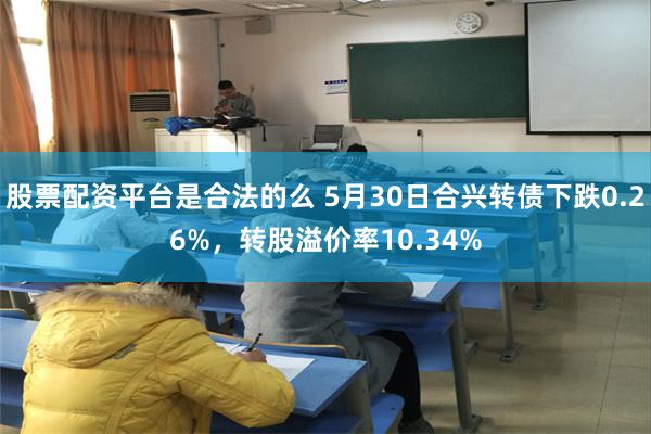 股票配资平台是合法的么 5月30日合兴转债下跌0.26%，转股溢价率10.34%