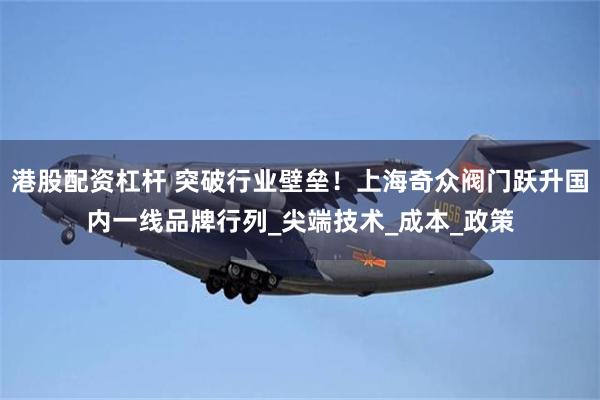 港股配资杠杆 突破行业壁垒！上海奇众阀门跃升国内一线品牌行列_尖端技术_成本_政策