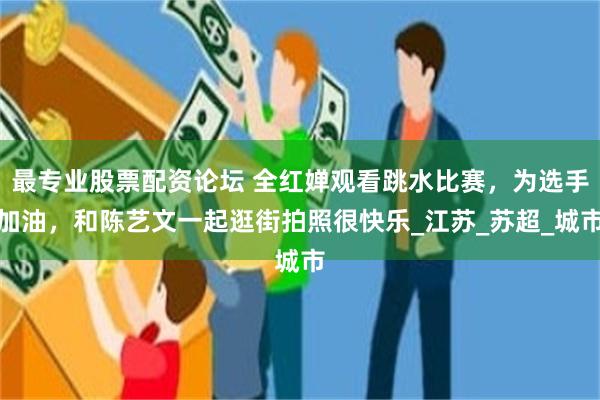最专业股票配资论坛 全红婵观看跳水比赛，为选手加油，和陈艺文一起逛街拍照很快乐_江苏_苏超_城市