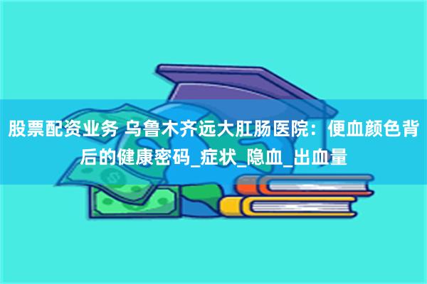 股票配资业务 乌鲁木齐远大肛肠医院：便血颜色背后的健康密码_症状_隐血_出血量