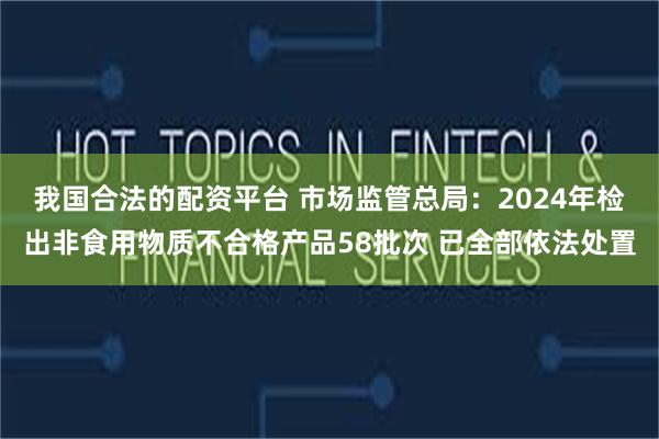 我国合法的配资平台 市场监管总局：2024年检出非食用物质不合格产品58批次 已全部依法处置