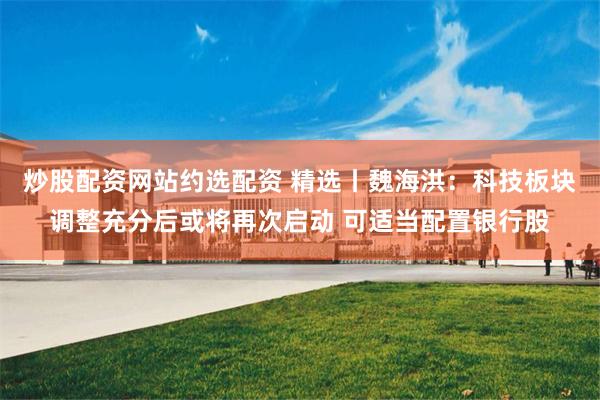 炒股配资网站约选配资 精选丨魏海洪：科技板块调整充分后或将再次启动 可适当配置银行股