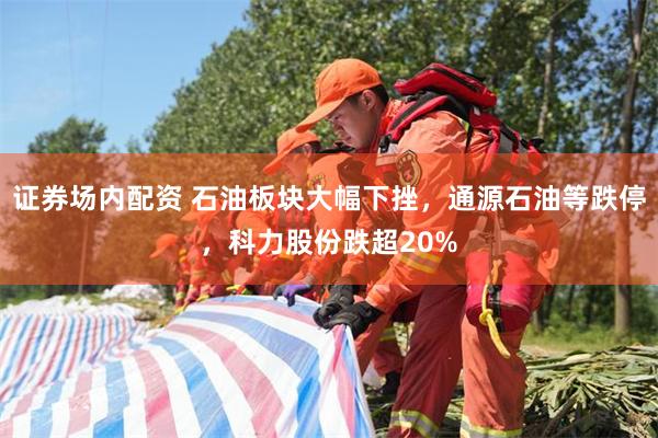 证券场内配资 石油板块大幅下挫，通源石油等跌停，科力股份跌超20%