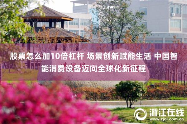 股票怎么加10倍杠杆 场景创新赋能生活 中国智能消费设备迈向全球化新征程