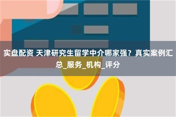 实盘配资 天津研究生留学中介哪家强？真实案例汇总_服务_机构_评分