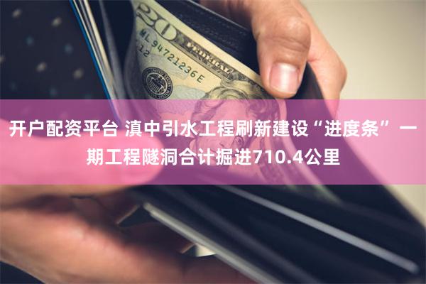 开户配资平台 滇中引水工程刷新建设“进度条” 一期工程隧洞合计掘进710.4公里